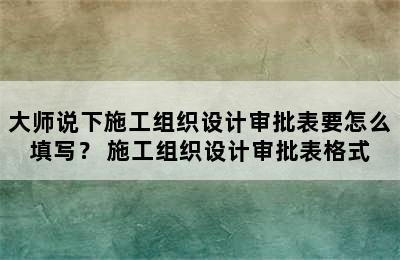 大师说下施工组织设计审批表要怎么填写？ 施工组织设计审批表格式